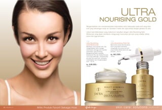 Mengembalikan dan mempertahankan kelembaban serta kekenyalan pada kulit yang stres,
kulit yang kekurangan kadar air. Gunakan 5 tetes dan pijat lembut dengan gerakan ke atas.
Untuk hasil kelembaban yang maksimum lanjutkan dengan Ultra Nourishing Gold
Moisturizer yang dapat membantu mengurangi munculnya pori-pori yang melebar akibat
polusi dan juga penuaan.
ULTRA
NOURISING GOLD
Ultra Nourishing Gold Gel
Multi-action active Lens Esculenta,
benih yang dapat membantu
mengurangi munculnya pori-pori
yang melebar akibat polusi dan juga
penuaan.| 30 ml.
Rp. 461.000,-
15241
Ultra Nourishing
Gold Moisturizer
Membantu mencerahkan kulit dan
mengembalikan serta menjaga
kelembaban sehingga kulit memiliki
kelembaban yang seimbang.
Mengandung bahan kompleks
Glukosamin HCL dan Ekstrak Rumput
Laut yang multifungsi, memperlambat
penuaan dini pada kulit, membantu
melembabkan dan mengencangkan
kulit. | 50 ml.
Rp. 438.000,-
25495
skin care: solutions www.jafra.co.id | 2726 | www.jafra.co.id
Miliki Produk Favorit Sebagai Host
 