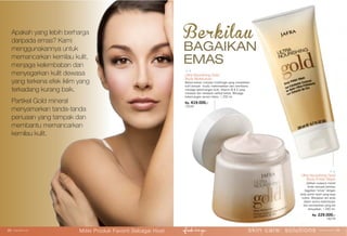 Ultra Nourishing Gold
Body Moisturizer
Bahan-bahan complex multifungsi yang menjadikan
kulit tampak muda, melembabkan dan membantu
menjaga kekencangan kulit. Vitamin B & E yang
merawat dan melawan radikal bebas. Menjaga
kekencangan secara intens. | 200 ml.
Rp. 419.000,-
15240
Ultra Nourishing Gold
Body Polish Wash
Jadikan suasana mandi
Anda menjadi berkilau
bagaikan “emas” dengan
body polish wash yang kaya
nutrisi. Manjakan diri anda
dalam aroma kelembutan
dan kemewahan yang tak
terlupakan. | 200 ml.
Rp. 229.000,-
16279
BAGAIKAN
EMAS
BerkilauApakah yang lebih berharga
daripada emas? Kami
menggunakannya untuk
memancarkan kemilau kulit,
menjaga kelembaban dan
menyegarkan kulit dewasa
yang terkena efek iklim yang
terkadang kurang baik.
Partikel Gold mineral
menyamarkan tanda-tanda
penuaan yang tampak dan
membantu memancarkan
kemilau kulit.
skin care: solutions www.jafra.co.id | 2928 | www.jafra.co.id
Miliki Produk Favorit Sebagai Host
 