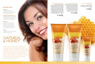 ① ②
③
Kandungan utama:
Oatmeal
Pelembab natural yang
menghilangkan lapisan kulit mati,
meningkatkan kolagen.
Sorbitol, Shea Butter Fruit
Kandungan alami yang memiliki
sifat melindungi kulit dari sinar
matahari dan melembabkan.
Allantoin
Senyawa kimia alami dari
tanaman yang menjadikan
kulit licin, anti iritasi, serta
meningkatkan kadar air pada
kulit, replikasi sel kulit baru.
Honey
Pelembab natural terbaik yang
menutrisi kulit kering.
OATMEAL
& HONEY
① Nourishing Body Cream
Lindungi kulit Anda dengan
kelembutan krim dengan ekstrak alami
Oatmeal & Madu, serta shea butter.
Shea butter: kandungan yang sangat
cocok untuk kulit kering dan sensitif.
Adalah emolien alami yang sangat baik,
tinggi gliserida asam lemak. Dapat
mengurangi kekeringan kulit karena
pelembab dan faktor lainnya. Memiliki
efek melembutkan kulit. | 200 ml.
Rp. 130.000,-
25015
③ Nourishing Hand &
Nail Lotion
Menjadikan kulit tangan lembut
dan membentuk kuku yang kuat.
| 75 ml.
Rp. 99.000,-
25016
② Smoothing Body Scrub
Butiran scrub lembut dikombinasikan
dengan ekstrak Oatmeal dan Madu
yang akan membuat kulit badan
Anda terasa lembut, ternutrisi dan
halus. Gunakan pada badan yang
telah dibasahi, gosok perlahan
dengan arah memutar, gunakan
seminggu 2-3 kali. | 200 ml.
Rp. 215.000,-
25013
Untuk kulit cantik yang diperoleh dari
penggabungan teknologi modern dan
kekayaan alam, JAFRA memperkenalkan
rangkaian produk yang terinspirasi dari
alam. Diformulasikan dari kandungan
alami untuk setiap wanita dapat memiliki
kecantikan kulit dengan bahan dan
keharuman yang alami
body care www.jafra.co.id | 3534 | www.jafra.co.id
Miliki Produk Favorit Sebagai Host
 