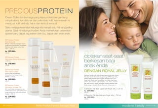 ②
①
① Beeutiful TM Body Lotion with Royal Jelly | 125 ml.
Rp. 157.000,-
16273
② Beeutiful TM Bath Wash with Royal Jelly | 250 ml.
Rp. 131.000,-
25094
①
②
④
③
② Precious Protein
Gel Lotion Body Moisturizer
| 250 ml.
Rp. 179.000,-
25255
① Precious Protein
Rich Body Oil
Minyak untuk tubuh dengan aroma
bunga yang menimbulkan rasa bahagia.
Membuat kulit terasa lembut dan
halus. | 250 ml.
Rp. 157.000,-
25124
③ Precious Protein
Rich Hand Cream
Aroma yang menyegarkan.
Menjadikan kulit tangan tetap
lembab. | 75 ml.
Rp. 130.000,-
25127
④ Precious Protein
Hydrating Shower Gel
Gel mandi yang menyegarkan dan
melembutkan kulit, menciptakan kulit
yang nyaman dan kulit yang lembab
terjaga. | 200 ml.
Rp. 114.000,-
25125
Cream Collection berharga yang kaya protein mengandung
minyak alami, kondisioner dan pelembab kulit, krim mewah ini
membuat kulit lembab, halus dan lembut sensual.
Serta menjaga kesehatan keluarga kita menjadi satu hal yang paling
utama. Saat ini keluarga modern Anda memerlukan perawatan
spesial yang dapat digunakan oleh ibu, bapak dan anak-anak.
PRECIOUSPROTEIN
modern family40 | www.jafra.co.id www.jafra.co.id | 41Miliki Produk Favorit Sebagai Host
Manjakan anak-anak Anda dengan kelembutan yang mewah.
Beeutiful Tender Moments mengandung JAFRA Royal Jelly,
seperti yang terdapat dalam produk istimewa kami yaitu
Royal Jelly. Madu yang berasal dari ratu lebah, kaya akan
protein, lipid, vitamin A, B kompleks, C, D, dan E, mineral,
dan asam amino. Warnai keceriaan momen bersama anak
Anda dengan Beeutiful Tender Moments. Untuk usia 1+.
ciptakan saat-saat
berkesan bagi
anak Anda
DENGAN ROYAL JELLY
②
③
modern family40 | www.jafra.co.id www.jafra.co.id | 41Miliki Produk Favorit Sebagai Host
 