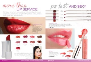 AND SEXY
LIP SERVICE
Lip Polish
Percantik bibir dengan kilau
sempurna dan rangkaian warna
luar biasa yang menjadikan bibir
tampak lebih penuh. | 8 ml.
Rp. 139.000,-
Pinky
16993
VividRedonmodel.
Automatic Lip Liners
Self-sharpening, bertahan lama, anti coreng, cepat kering sehingga
dapat diaplikasikan dengan tepat dan dapat ditarik. Warna-warna cantik
dan menggoda siap menghiasi bibirmu. | 0.28 gr.
Rp. 81.000,-
color www.jafra.co.id | 5554 | www.jafra.co.id
Bibir dapat tersenyum, cemberut dan mencium. Lipstik mewah
yang menutup sempurna sangat penting. Intens, brilian, lembut,
matte, pearl atau lembut berkilau.
Miliki Produk Favorit Sebagai Host
“Setiap hari saya hanya gunakan lipstick yang berbahan
dasar alami, ringan di bibir dan matte. Dengan warna-
warna yang menawan yang tahan lama. Melembutkan
dan melindungi bibir saya dari sinar matahari karena
mengandung SPF 15”.
Linda Garminia
JAFRA Gold Executive
Secret
16994
Barely
25001
Pretty In Pink
16539
Think Pink
16538
Mandarin
16551
Brown Sugar
16541
Violet Flame
16546
Almost Nude
16544
Mocha Mousse
16542
Vivid Red
16548
Pink Pout
16540
Sienna
15740
Maroon
15739
Neutral
15738
Coffee
15737
Full Protection Lipstick
SPF 15
Kilau yang bertahan lama,
mengandung SPF yang
melindungi bibir dari sinar UV.
Mengandung pelembab yang
menjadikan bibir sehat dan
terlindungi. | 4 gr.
Rp. 124.500,-
 