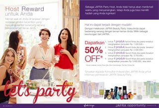 Hal ini dapat terjadi dengan mudah!
Dengan melakukan JAFRA Beauty Party, maka Anda dapat
bersenang-senang dengan teman-teman Anda. Miliki bebagai
keuntungan dari JAFRA:
Host Reward
untuk Anda
Tanyakan kepada Konsultan Independen JAFRA Anda untuk
informasi pemesanan JAFRA Beauty Party.
Nikmati saat diri Anda dimanjakan dengan
rangkaian produk kecantikan yang
berkualitas sambil bersenang-senang
bersama teman-teman Anda.
Sebagai JAFRA Party Host, Anda tidak hanya akan menikmati
waktu yang menyenangkan, tetapi Anda juga bisa memilih
hadiah yang Anda inginkan!
Dapatkan
50%
OFF*
1. Untuk 1 produk favorit Anda jika pesta tersebut
menghasilkan penjualan Rp. 1.250.000,-
2. Untuk 2 produk favorit Anda jika pesta tersebut
menghasilkan penjualan Rp. 2.500.000,-
3. Untuk 3 produk favorit Anda jika pesta tersebut
menghasilkan penjualan Rp. 3.750.000,-
4. Untuk 4 produk favorit Anda jika pesta tersebut
menghasilkan penjualan Rp. 5.000.000,- atau lebih
* Kecuali rangkaian produk Royal Jelly, Micro Dermabrasion Tool dan Produk Set.
JAFRA opportunity www.jafra.co.id | 54 | www.jafra.co.id
let’s party
 
