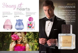 fragrance www.jafra.co.id | 65fragrance www.jafra.co.id | 6564 | www.jafra.co.id
Miliki Produk Favorit Sebagai Host
Double Nature Crazy
Keharuman pinepalle, lilies ,
raspberry, apricot dan jasmine agar
suasana hati menjadi lebih ceria. |
50 ml.
Rp. 169.000,-
9485
heartsDouble Nature Cool
Keharuman apricot, guava,
violet, amber, heliotrope, musk
menunjukkan jiwa muda yang ceria.
| 50 ml.
Rp. 169.000,-
8973
Bloom Edt
Wewangian dengan aroma mekarnya
bunga, yang memberikan kesan
segar di sepanjang hari. | 50 ml.
Rp. 290.000,-
25085
JAFRA GENTLEMAN edt
Perpaduan lemon, grapefruit, jasmine,
tobacco, vanilla dan oakwood menjadikan
Gentleman Edt sebuah wewangian pria
dewasa yang elegan. | 100 ml
Rp. 380.000,-
25268
FRAGRANCE
Cara tercepat untuk
menaklukkan hati seorang
wanita melalui indera
penciumannya.
Buat dia jatuh cinta dari awal
berjumpa. Aromamu adalah
cerminan dirimu.
 