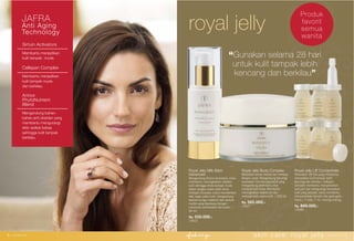 Royal Jelly Milk Balm
Advanced
Mengandung Sirtuin Activators untuk
membantu meningkatkan vitalitas
kulit sehingga Anda tampak muda
dalam jangka waktu lebih lama.
Cellspan Complex untuk memberikan
efek segar pada kulit, mengandung
ekstrak bunga matahari dan ekstrak
myrtle yang diperkaya dengan
campuran antioksidan Ayurvedic. |
30 ml.
Rp. 550.000,-
15522
Sirtuin Activators
Membantu menjadikan
kulit tampak muda.
Cellspan Complex
Membantu menjadikan
kulit tampak muda
dan berkilau.
Antiox
PhytoNutrient
Blend
Mengandung bahan-
bahan anti oksidan yang
membantu mengurangi
efek radikal bebas
sehingga kulit tampak
berkilau.
royal jellyJAFRA
Anti Aging
Technology
Royal Jelly Body Complex
Menyebar secara merata dan meresap
dengan cepat. Mengandung teknologi
perawatan microencapsulated yang
mengandung pelembab untuk
merawat kulit Anda. Membantu
meningkatkan kelenturan dan
memperindah warna kulit. | 200 ml.
Rp. 565.000,-
13027
Royal Jelly Lift Concentrate
Perawatan 28 hari yang membantu
menjadikan kulit tampak lebih
kencang dan berkilau. Cellspan
Complex membantu menyamarkan
pori-pori dan mengurangi kerusakan
kulit yang tampak, serta membantu
menyamarkan kerutan dan garis-garis
halus.| 7 vials, 7 ml. masing-masing.
Rp. 849.000,-
13096
6 | www.jafra.co.id skin care: royal jelly www.jafra.co.id | 7
“Gunakan selama 28 hari
untuk kulit tampak lebih
kencang dan berkilau”
Produk
favorit
semua
wanita
 