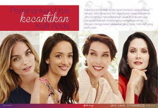 a Beautiful Skin with Intelligent Skin Care
skin care: DYNAMICS www.jafra.co.id | 98 | www.jafra.co.id
Pertahankan Usia
Kulit Anda
Sekarang kecantikan Anda dapat bertahan seumur hidup
dengan Jafra Dynamics Skin Age System yang revolusioner.
Jafra Dynamics mempertahankan usia kulit Anda dan juga
mengatasi masalah tertentu yang mempengaruhinya.
Dengan menggunakan perawatan yang tepat, miliki kulit yang
lebih indah.
 