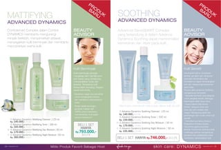 PRO
DUK
BARU
Controlsmart Complex dalam Control
DYNAMICS membantu mengurangi
minyak berlebih, menyamarkan jerawat,
menyegarkan kulit berminyak dan membantu
mencerahkan warna kulit.
BEAUTY
ADVISOR
Kulit Berminyak
Kulit berminyak tampak
mengkilap dan memiliki pori-
pori besar yang cenderung
menyebabkan noda dan
jerawat. Terkadang kulit
terasa lebih kencang. Segera
rawat kulit Anda.
· Bersihkan wajah dua kali sehari
untuk mengangkat kotoran
dan membantu menyamarkan
noda.
· Setiap sekali seminggu,
gunakan masker dari
JAFRA untuk membantu
membersihkan kulit wajah
secara menyeluruh.
SOOTHING
ADVANCED DYNAMICS
MATTIFYING
ADVANCED DYNAMICS
Advanced SensiSMART Complex
yang terkandung di dalam Advance
Dynamics Soothing dapat meminimalisir
kemerahan dan iritasi pada kulit.
BEAUTY
ADVISOR
BELI 1 SET Hanya Rp.746.000,- 31175
Kulit Sensitif
Untuk jenis kulit ini, kombinasi
ekstrak oat alami dan campuran
ayurvedic dari emblica dan
hemidesmus dapat menenangkan
kulit dan mengurangi kemerahan
serta iritasi.
Produk Jafra dynamics Soothing
mengandung komposisi:
* Sakarida Isomerat yang berguna
untuk pengikat keratin, sehingga
kelembaban lebih tahan lama.
* Avena Sativa (Oat) Kernel
Extract, berguna untuk anti-
iritasi dan anti-oksidan sifat
unggul. Mengurangi gatal dan
peradangan dan cocok untuk kulit
sensitif.
* Hemidesmus indicus Extract,
Phyllanthus Emblica Extract,
Glycyrrhiza glabra (Licorice)
ekstrak. Komponen aktif ayurveda
multifungsi ekstrak mengandung
pitosterol dan polisakarida untuk
membantu menenangkan kulit.
① Advance Dynamics Mattifying Cleanser |125 ml.
Rp. 145.000,- 25200
② Advance Dynamics Mattifying Toner | 200 ml.
Rp. 165.000,- 25203
③ Advance Dynamics Mattifying Day Moisture |50 ml.
Rp. 170.000,- 25490
④ Advance Dynamics Mattifying Night Moisture |50 ml.
Rp. 360.000,- 25202
skin care: DYNAMICS www.jafra.co.id | 1514 | www.jafra.co.id
Miliki Produk Favorit Sebagai Host
PRO
DUK
BARU
Membantu memenuhi kebutuhan dasar kulit sensitif.
① Advance Dynamics Soothing Cleanser| 125 ml.
Rp. 140.000,- 25196
② Advance Dynamics Soothing Toner | 200 ml.
Rp. 150.000,- 25199
③ Advance Dynamics Soothing Day Moisture | 50 ml.
Rp. 170.000,- 25489
④ Advance Dynamics Soothing Night Moisture | 50 ml.
Rp. 335.000,- 25198
BELI 1 SET
Hanya
Rp.793.000,-
31173
 