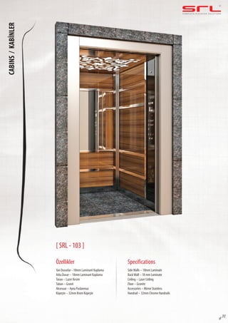 C O M P L E T E E L E VAT O R S O L U T I O N SCABINS/KABİNLER
sf 11
[ SRL - 103 ]
Özellikler
Yan Duvarlar –18mm Laminant Kaplama
Arka Duvar – 18mm Laminant Kaplama
Tavan – Lazer Kesim
Taban – Granit
Aksesuar – Ayna Paslanmaz
Küpeşte – 32mm Krom Küpeşte
SideWalls – 18mm Laminate
BackWall – 18 mm Laminate
Ceiling – Laser Ceiling
Floor – Granite
Accessories – Mirror Stainless
Handrail – 32mm Chrome Handrails
Specifications
 