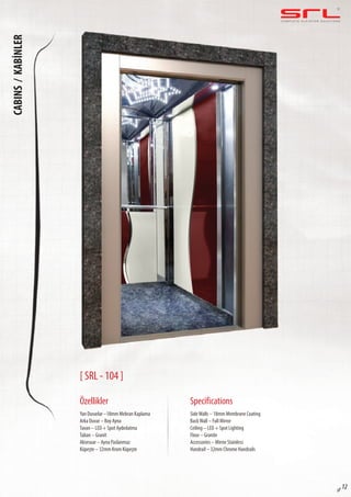 C O M P L E T E E L E VAT O R S O L U T I O N SCABINS/KABİNLER
sf 12
[ SRL - 104 ]
Özellikler
Yan Duvarlar –18mm Mebran Kaplama
Arka Duvar – Boy Ayna
Tavan – LED + Spot Aydınlatma
Taban – Granit
Aksesuar – Ayna Paslanmaz
Küpeşte – 32mm Krom Küpeşte
SideWalls – 18mm Membrane Coating
BackWall – Full Mirror
Ceiling – LED + Spot Lighting
Floor – Granite
Accessories – Mirror Stainless
Handrail – 32mm Chrome Handrails
Specifications
 