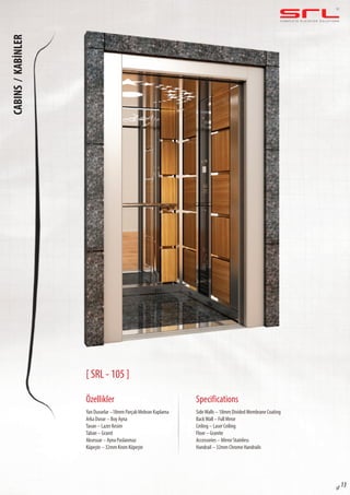 C O M P L E T E E L E VAT O R S O L U T I O N SCABINS/KABİNLER
sf 13
[ SRL - 105 ]
Özellikler
Yan Duvarlar –18mm Parçalı Mebran Kaplama
Arka Duvar – Boy Ayna
Tavan – Lazer Kesim
Taban – Granit
Aksesuar – Ayna Paslanmaz
Küpeşte – 32mm Krom Küpeşte
SideWalls – 18mm Divided Membrane Coating
BackWall – Full Mrror
Ceiling – Laser Ceiling
Floor – Granite
Accessories – Mirror Stainless
Handrail – 32mm Chrome Handrails
Specifications
 
