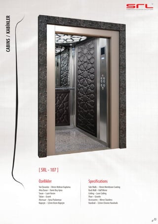 C O M P L E T E E L E VAT O R S O L U T I O N SCABINS/KABİNLER
sf 15
[ SRL - 107 ]
Özellikler
Yan Duvarlar –18mm Mebran Kaplama
Arka Duvar –Yarım Boy Ayna
Tavan – Lazer Kesim
Taban – Granit
Aksesuar – Ayna Paslanmaz
Küpeşte – 32mm Krom Küpeşte
SideWalls – 18mm Membrane Coating
BackWall – Half Mirror
Ceiling – Laser Ceiling
Floor – Granite
Accessories – Mirror Stainless
Handrail – 32mm Chrome Handrails
Specifications
 