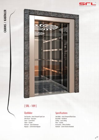 C O M P L E T E E L E VAT O R S O L U T I O N SCABINS/KABİNLER
sf 17
[ SRL - 109 ]
Özellikler
Yan Duvarlar –6mmTemperli Siyah Cam
Arka Duvar – Boy Ayna
Tavan – Lazer Kesim
Taban – Granite
Aksesuar – Ayna Paslanmaz
Küpeşte – 32mm Krom Küpeşte
SideWalls – 6mmTempered Black Glass
BackWall – Full Mirror
Ceiling – Laser Ceiling
Floor – Granite
Accessories – Mirror Stainless
Handrail – 32mm Chrome Handrails
Specifications
 