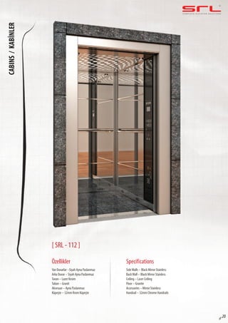 C O M P L E T E E L E VAT O R S O L U T I O N SCABINS/KABİNLER
sf 20
[ SRL - 112 ]
Özellikler
Yan Duvarlar –Siyah Ayna Paslanmaz
Arka Duvar – Siyah Ayna Paslanmaz
Tavan – Lazer Kesim
Taban – Granit
Aksesuar – Ayna Paslanmaz
Küpeşte – 32mm Krom Küpeşte
SideWalls – Black Mirror Stainless
BackWall – Black Mirror Stainless
Ceiling – Laser Ceiling
Floor – Granite
Accessories – Mirror Stainless
Handrail – 32mm Chrome Handrails
Specifications
 