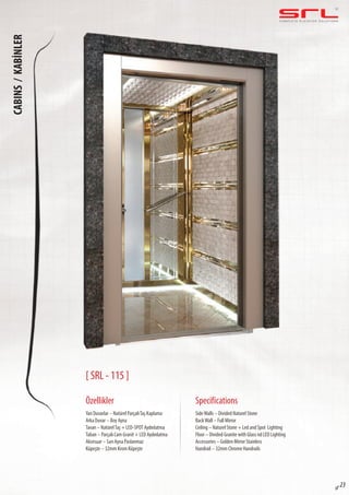 C O M P L E T E E L E VAT O R S O L U T I O N SCABINS/KABİNLER
sf 23
[ SRL - 115 ]
Özellikler
Yan Duvarlar – Natürel ParçalıTaş Kaplama
Arka Duvar – Boy Ayna
Tavan – NatürelTaş + LED-SPOT Aydınlatma
Taban – Parçalı Cam Granit + LED Aydınlatma
Aksesuar – Sarı Ayna Paslanmaz
Küpeşte – 32mm Krom Küpeşte
SideWalls – Divided Naturel Stone
BackWall – Full Mirror
Ceiling – Naturel Stone + Led and Spot Lighting
Floor – Divided Granite with Glass nd LED Lighting
Accessories – Golden Mirror Stainless
Handrail – 32mm Chrome Handrails
Specifications
 