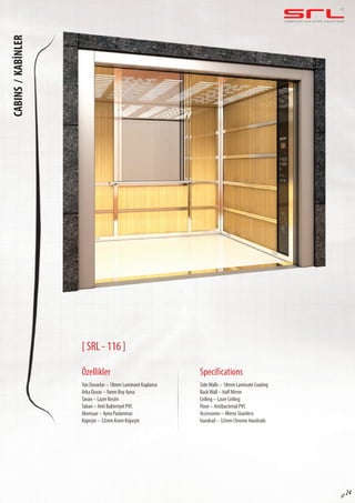 C O M P L E T E E L E VAT O R S O L U T I O N SCABINS/KABİNLER
sf 24
[ SRL - 116 ]
Özellikler
Yan Duvarlar – 18mm Laminant Kaplama
Arka Duvar –Yarım Boy Ayna
Tavan – Lazer Kesim
Taban – Anti Bakteriyel PVC
Aksesuar – Ayna Paslanmaz
Küpeşte – 32mm Krom Küpeşte
SideWalls – 18mm Laminate Coating
BackWall – Half Mirror
Ceiling – Laser Ceiling
Floor – Antibacterial PVC
Accessories – Mirror Stainless
Handrail – 32mm Chrome Handrails
Specifications
 