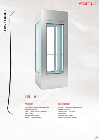 C O M P L E T E E L E VAT O R S O L U T I O N SCABINS/KABİNLER
sf 26
[ SRL - 118 ]
Özellikler
Yan Duvarlar –18mm Parçalı Mebran Kaplama
Arka Duvar – Boy Ayna
Tavan – 3 Boyutlu Cam + LED Aydınlatma
Taban – Granit
Aksesuar – Ayna Paslanmaz
Küpeşte – 32mm Krom Küpeşte
SideWalls – 18mm Divided Membrane Coating
BackWall – Full Mirror
Ceiling – 3D Glass + LED Lighting
Floor – Granite
Accessories – Mirror Stainless
Handrail – 32mm Chrome Handrails
Specifications
 