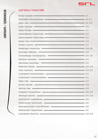 C O M P L E T E E L E VAT O R S O L U T I O N SCONTENTS/İÇİNDEKİLER
sf 4
Kurumsal / Cooperation
Tabanlar / FloorTypes
Kramer Kapılar / Folding Doors
Sıva Altı Butonlar / Flush Mounted Buttons
Yedek Parçalar / Spare Parts
Hidrolik Asansörler / Hydraulic Elevators
Kabinler - Cabins
AskıTipleri / Suspension
Hidrolik Grubu / Hydraulics
Halat Grubu / Ropes
Paslanmaz Kaplamalar / Stainless Coating
Dişli Motorlar / Geared Motors
Kablolar / Cables
Elektrikli Asansörler /Traction Elevators
Teknik Özellikler /Technical Specifications
Laminant Kaplamalar / Laminate Coating
Yarı Otomatik Kapılar / Semi Automatic Doors
Sıva Üstü Butonlar / Surface Mounted Buttons
Asansör Sistemleri / Complete Elevators
Asansör Boyutları / Elevator Sizes
Tavanlar / CeilingTypes
Otomatik Kapılar / Automatic Doors
Panolar / Control Panels
Hız Regülatörü / Overspeed Governer
Karkaslar / Frames
Dişlisiz Motorlar / Gearless Motors
Ray Grubu / Guide Rails
Makine Dairesiz Asansörler /Traction MRL Elevators
sf. 3
sf. 31
sf. 40
sf. 54
sf. 62 - sf. 63
sf. 67
sf. 8 - sf. 29
sf. 35
sf. 48 - sf. 49
sf. 59
sf. 33
sf. 44
sf. 57
sf. 65
sf. 6 - sf. 7
sf. 32
sf. 42 - sf.43
sf. 55
sf. 64
sf. 68 - sf. 69
sf. 30
sf. 38 - sf.39
sf. 50 - sf.53
sf. 60 - sf. 61
sf. 34
sf. 45
sf. 58
sf. 66
İçerikTablosu / ContentsTable
 