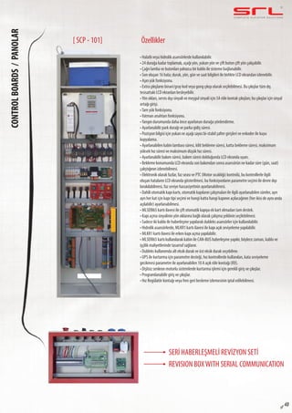 C O M P L E T E E L E VAT O R S O L U T I O N SCONTROLBOARDS/PANOLAR
sf 48
Özellikler
• Halatlı veya hidrolik asansörlerde kullanılabilir.
• 24 durağa kadar toplamalı, aşağı yön, yukarı yön ve çift buton çift yön çalışabilir.
• Çağrı lamba ve butonları yalnızca bir kablo ile sisteme bağlanabilir.
• Son oluşan 16 hata; durak, yön, gün ve saat bilgileri ile birlikte LCD ekrandan izlenebilir.
• Aşırı yük fonksiyonu.
• Extra çıkışların binari/gray kod veya gong çıkışı olarak seçilebilmesi. Bu çıkışlar tüm dış
tesisattaki LCD ekranları besleyebilir.
•Yön okları, servis dışı sinyali ve meşgul sinyali için 5A röle kontak çıkışları; bu çıkışlar için sinyal
ortağı girişi.
•Tam yük fonksiyonu.
•Vatman anahtarı fonksiyonu.
•Yangın durumunda daha önce ayarlanan durağa yönlendirme.
• Ayarlanabilir park durağı ve parka gidiş süresi.
• Pozisyon bilgisi için yukarı ve aşağı sayıcı bi-stabil şalter girişleri ve enkoder ile kuyu
kopyalama.
• Ayarlanabilen kabin lambası süresi, kilit bekleme süresi, katta bekleme süresi, maksimum
yüksek hız süresi ve maksimum düşük hız süresi.
• Ayarlanabilir bakım süresi, bakım süresi dolduğunda LCD ekranda uyarı.
• Bekleme konumunda LCD ekranda son bakımdan sonra asansörün ne kadar süre (gün, saat)
çalıştığının izlenebilmesi.
• Elektronik olarak fazlar, faz sırası ve PTC (Motor sıcaklığı) kontrolü, bu kontrollerle ilgili
oluşan hataların LCD ekranda gösterilmesi, bu fonksiyonların parametre seçimi ile devre dışı
bırakılabilmesi, faz seviye hassasiyetinin ayarlanabilmesi.
• Dahili otomatik kapı kartı, otomatik kapıların çalışmaları ile ilgili ayarlanabilen süreler, ayrı
ayrı her kat için kapı tipi seçimi ve hangi katta hangi kapının açılacağının (her ikisi de aynı anda
açılabilir) ayarlanabilmesi.
• MLSERI65 kartı ilavesi ile çift otomatik kapıya ek kart olmadan tam destek.
• Kapı açma sinyalinin yön oklarına bağlı olarak çalışma şeklinin seçilebilmesi.
• Sadece iki kablo ile haberleşme yapılarak dubleks asansörler için kullanılabilir.
• Hidrolik asansörlerde, MLKR1 kartı ilavesi ile kapı açık seviyeleme yapılabilir.
• MLKR1 kartı ilavesi ile erken kapı açma yapılabilir.
• MLSERI65 kartı kullanılarak kabin ile CAN-BUS haberleşme yapılır, böylece zaman, kablo ve
işçilik maliyetlerinde tasarruf sağlanır.
• Dubleks kullanımda alt eksik durak ve üst eksik durak seçebilme.
• UPS ile kurtarma için parametre desteği, hız kontrollerde kullanılan, kata seviyeleme
gecikmesi parametre ile ayarlanabilen 10 A açık röle kontağı (RX).
• Dişlisiz senkron motorlu sistemlerde kurtarma işlemi için gerekli giriş ve çıkışlar.
• Programlanabilir giriş ve çıkışlar.
• Hız Regülatör kontağı veya fren geri besleme izlemesinin iptal edilebilmesi.
[ SCP - 101]
SERİ HABERLEŞMELİ REVİZYON SETİ
REVISION BOXWITH SERIAL COMMUNICATION
 
