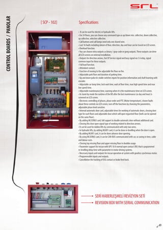 C O M P L E T E E L E VAT O R S O L U T I O N SCONTROLBOARDS/PANOLAR
sf 49
Specifications
• It can be used for electric or hydraulic lifts.
• For 24 floors, you can choose any command type as up/down mix. collective, down collective,
up collective, selective collective.
• Call buttons and call lamps need only one shared wire.
• Last 16 faults including datum of floor, direction, day and hour can be traced on LCD screen.
• Overload function.
•You can choose extra outputs as binary / gray-code or gong outputs.These outputs can drive
all LCD screens on external installation.
• Outputs for direction arrows, Out Of Service signal and busy signal via 5 A relay, signal
common input for these outputs.
• Full load function.
• Attendant contact.
• Function of moving to the adjustable fire floor on fire.
• Adjustable park floor and duration of parking time.
• Up and down pulse bi-stable switches inputs for position information and shaft learning with
encoder.
• Adjustable car lamp time, lock wait time, wait at floor time, max high speed time and max
low speed time.
• Adjustable maintenance time, warning when it is the maintenance time on LCD screen.
• In stand-by mode the runtime of the lift after the last maintenance (as day and hour) is
screened on LCD screen.
• Electronic controlling of phases, phase order and PTC (Motor temperature), shown faults
about these controls via LCD screen, turn off the functions by choosing the parameters,
adjustable phase level sensitive.
• Internal automatic door card, adjustable times for working of automatic doors, chosing door
type for each floors and adjustable door which will open reguested floor (both can be opened
on the same floor).
• By adding MLSERI65 card, full support to double automatic door without additional card.
• Chosing this door open signal type of working related to direction arrows.
• It can be used for dublex lifts by communicated with only two wires.
• In hydraulic lifts, by adding MLKR1 card, it can be done re-levelling when the door is open.
• By adding MLKR1 card, it can be done advance door opening.
• By using MLSERI65 card, it can be CAN-BUS communicated with car, so saving in time, cable
and labour costs.
• Chosing top missing floor and upper missing floor in doublex usage.
• Parameter support for rescue with UPS 10 A normal open contact (RX) that is pogrammed
re-levelling delay time with parameter in motor driving systems.
• Necessary inputs and outputs for rescue operation at system with gearless synchrnous motor.
• Programmable inputs and outputs.
• Cancellation the tracking of OSG contact or brake feed back.
[ SCP - 102]
SERİ HABERLEŞMELİ REVİZYON SETİ
REVISION BOXWITH SERIAL COMMUNICATION
 