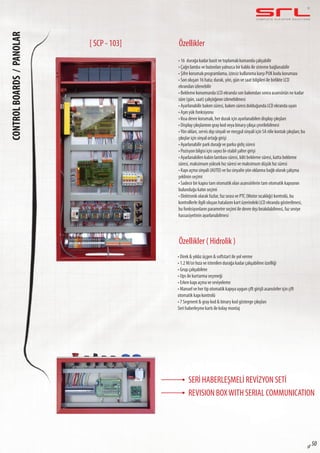 C O M P L E T E E L E VAT O R S O L U T I O N SCONTROLBOARDS/PANOLAR
sf 50
Özellikler
Özellikler ( Hidrolik )
• 16 durağa kadar basit ve toplamalı kumanda çalışabilir
• Çağrı lamba ve butonları yalnızca bir kablo ile sisteme bağlanabilir
• Şifre korumalı programlama, izinsiz kullanıma karşı PUK kodu koruması
• Son oluşan 16 hata; durak, yön, gün ve saat bilgileri ile birlikte LCD
ekrandan izlenebilir
• Bekleme konumunda LCD ekranda son bakımdan sonra asansörün ne kadar
süre (gün, saat) çalıştığının izlenebilmesi
• Ayarlanabilir bakım süresi, bakım süresi dolduğunda LCD ekranda uyarı
• Aşırı yük fonksiyonu
• Kısa devre korumalı, her durak için ayarlanabilen display çıkışları
• Display çıkışlarının gray kod veya binary çıkışa çevrilebilmesi
•Yön okları, servis dışı sinyali ve meşgul sinyali için 5A röle kontak çıkışları; bu
çıkışlar için sinyal ortağı girişi
• Ayarlanabilir park durağı ve parka gidiş süresi
• Pozisyon bilgisi için sayıcı bi-stabil şalter girişi
• Ayarlanabilen kabin lambası süresi, kilit bekleme süresi, katta bekleme
süresi, maksimum yüksek hız süresi ve maksimum düşük hız süresi
• Kapı açma sinyali (AUTO) ve bu sinyalin yön oklarına bağlı olarak çalışma
şeklinin seçimi
• Sadece bir kapısı tam otomatik olan asansörlerin tam otomatik kapısının
bulunduğu katın seçimi
• Elektronik olarak fazlar, faz sırası ve PTC (Motor sıcaklığı) kontrolü, bu
kontrollerle ilgili oluşan hataların kart üzerindeki LCD ekranda gösterilmesi,
bu fonksiyonların parametre seçimi ile devre dışı bırakılabilmesi, faz seviye
hassasiyetinin ayarlanabilmesi
• Direk & yıldız üçgen & softstart ile yol verme
• 1.2 M/sn hıza ve istenilen durağa kadar çalışabilme özelliği
• Grup çalışabilme
• Ups ile kurtarma seçeneği
• Erken kapı açma ve seviyeleme
• Manuel ve her tip otomatik kapıya uygun çift girişli asansörler için çift
otomatik kapı kontrolü
• 7 Segment & gray kod & binary kod gösterge çıkışları
Seri haberleşme kartı ile kolay montaj
[ SCP - 103]
SERİ HABERLEŞMELİ REVİZYON SETİ
REVISION BOXWITH SERIAL COMMUNICATION
 