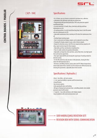 C O M P L E T E E L E VAT O R S O L U T I O N SCONTROLBOARDS/PANOLAR
sf 51
Specifications
Specifications ( Hydraulics )
• For 16 floors, you can choose as universal or up/down mix. collective.
• Call buttons and call lamps need only one shared wire.
• Programming with password protection, PUK code protection against
unauthorized using.
• It can be traced last 16 faults, floors, directions with day and hour
informations on LCD.
• At waiting position, it can be traced how long (day, hour) is the lift worked
after last maintenance on LCD.
• Adjustable maintenance time, warning on LCD when the maintenance time
off.
• Overload input warning signal.
• Short-circuit protected display outputs can be adjusted to every floor.
• Changing the display outputs to gray-code or binary outputs.
• Outputs for direction arrows, Out Of Service signal and busy signal via 5A
relay, signal common input for these outputs.
• Adjustable park floor and duration of parking time.
• Pulse bi-stable switches for position information.
• Adjustable car lamp time, lock wait time, wait at floor time, max high speed
time and max low speed time.
• Door open signal (AUTO) and chosing this signal type of working related to
direction arrows.
• For the lifts which has only one door is full automatic, chosing the floor
where the full tautomatic door is.
• Electronic controlling of phases, phase order and PTC (Motor temperature),
shown faults about these controls via LCD on board, turn off the functions by
choosing the parameters, adjustable phase level sensitive
• Direct , Star-Delta , soft start systems
• 1.2 ms speed and ability to operate until the desired stop
• Group Elevators
• Ups recovery options
• Early opening the door and leveling
• All types of manual and automatic door controlling double-entry double
automatic doors for lift control
• 7-segment, Gray code and binary code display outputs
• Easy installation with serial communication card
[ SCP - 104]
SERİ HABERLEŞMELİ REVİZYON SETİ
REVISION BOXWITH SERIAL COMMUNICATION
 