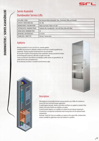 C O M P L E T E E L E VAT O R S O L U T I O N SDUMBWAITERS/SERVİSASANSÖRLERİ
sf 62
Servis Asansörü
Dumbwaiter Service Lifts
Açıklama
Description
Montaj asansörleri 0,15 m/sn. ile 0,50 m/sn. arasında yapılırlar.
Genellikle otel,restaurant ve villalarda mutfaktan yemek,tepsi ve bardak taşıyabilmek için
uygulanırlar. Montaj asansörleri aslında küçük birer yük asansörleridir.
Bu asansörler 40 kg’dan 250 kg kapasiteye kadar yapılabilirler. Montaj asansörlerde de hijyen
önemli olduğundan paslanmaz çelik kabin ve kapılar tercih edilir.
Yemek asansörlerinin rahat kullanımı için dilediğiniz şekilde içlerine raf yaptırabilirsiniz. Bu
şekilde alandan daha çok faydalanırsınız.
Bu da dolayısıyla zamandan ve enerjiden tasarruf etmenizi sağlar.
With loading at serving height and load carrying capacities up to 500kk, the standard our
Service Lifts cover most food transport applications.
To satisfy hygiene demands, Stainless steel shelves and floors are supplied as standard. Other
stainless steel surface finishes are available as an option.
A special seamless hygienic car is available as an option for more rigorous requirements.
Car protection is an important consideration when moving food as are the optional heated
compartments.
Automatic“hands free”doors are available as an option on this range of lifts. A bottom drive
variant is available for applications where low headroom is a problem.
KULLANIM / USAGE Bar, Restorant,Villa ve Hastaneler / Bars , Restourants,Villas and Hospitals
KAPASITE / RATED LOADS (KG) 40 - 500
MAKİNE DAİRESİ / MACHINE ROOM Yukarı veyaYanda / Above or to side
SEYİR MESAFESİ / MAXIMUMTRAVEL Tamburla 20m, Kasnakla 60m / 20m with Drum, 60m with Pulley
DURAK SAYISI / MAXIMUM STOPS 20
BEYAN HIZI / CAR SPEED (M/S) 0.15-0,50
TAHRİK ŞEKLİ / DRIVETYPE Tek hızlı /Traction drive
 