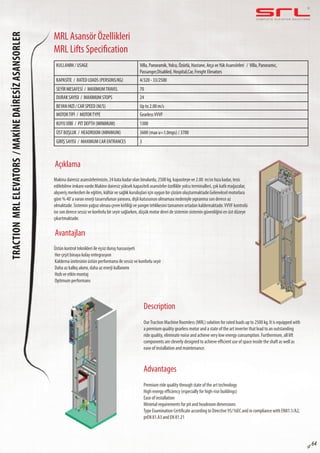 C O M P L E T E E L E VAT O R S O L U T I O N STractionMRLelevators/MakİneDaİresİzasansorLER
sf 64
MRL Asansör Özellikleri
MRL Lifts Specification
Açıklama
Avantajları
Description
Advantages
Makina dairesiz asansörlerimizin, 24 kata kadar olan binalarda, 2500 kg. kapasiteye ve 2.00 m/sn hıza kadar, tesis
edilebilme imkanı vardır.Makine dairesiz yüksek kapasiteli asansörler özellikle yolcu terminalleri, çok katlı mağazalar,
alışveriş merkezleri ile eğitim, kültür ve sağlık kuruluşları için uygun bir çözüm oluşturmaktadır.Geleneksel motorlara
göre % 40’a varan enerji tasarrufunun yanısıra, dişli kutusunun olmaması nedeniyle yıpranma son derece az
olmaktadır. Sistemin yağsız olması çevre kirliliği ve yangın tehlikesini tamamen ortadan kaldırmaktadır.VVVF kontrolü
ise son derece sessiz ve konforlu bir seyir sağlarken, düşük motor devri de sistemin sistemin güvenliğini en üst düzeye
çıkartmaktadır.
Üstün kontrol teknikleri ile eşsiz duruş hassasiyeti
Her çeşit binaya kolay entegrasyon
Kaldırma ünitesinin üstün performansı ile sessiz ve konforlu seyir
Daha az kalkış akımı, daha az enerji kullanımı
Hızlı ve etkin montaj
Optimum performans
OurTraction Machine Roomless (MRL) solution for rated loads up to 2500 kg. It is equipped with
a premium quality gearless motor and a state of the art inverter that lead to an outstanding
ride quality, eliminate noise and achieve very low energy consumption. Furthermore, all lift
components are cleverly designed to achieve efficient use of space inside the shaft as well as
ease of installation and maintenance.
Premium ride quality through state of the art technology
High energy efficiency (especially for high-rise buildings)
Ease of installation
Minimal requirements for pit and headroom dimensions
Type Examination Certificate according to Directive 95/16EC and in compliance with EN81.1/A2,
prEN 81.A3 and EN 81.21
KULLANIM / USAGE Villa, Panoramik,Yolcu, Özürlü, Hastane, Arça veYük Asansörleri / Villa, Panoramic,
Passanger,Disabled, Hospital,Car, Freight Elevators
KAPASİTE / RATED LOADS (PERSONS/KG) 4/320 - 33/2500
SEYİR MESAFESİ / MAXIMUMTRAVEL 70
DURAK SAYISI / MAXIMUM STOPS 24
BEYAN HIZI / CAR SPEED (M/S) Up to 2.00 m/s
MOTORTİPİ / MOTORTYPE GearlessVVVF
KUYU DİBİ / PIT DEPTH (MINIMUM) 1300
ÜST BOŞLUK / HEADROOM (MINIMUM) 3600 (max u=1.0mps) / 3700
GİRİŞ SAYISI / MAXIMUM CAR ENTRANCES 3
 