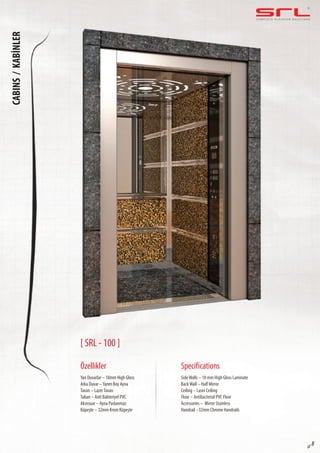 C O M P L E T E E L E VAT O R S O L U T I O N SCABINS/KABİNLER
sf 8
[ SRL - 100 ]
Özellikler
Yan Duvarlar – 18mm High Gloss
Arka Duvar –Yarım Boy Ayna
Tavan – LazerTavan
Taban – Anti Bakteriyel PVC
Aksesuar – Ayna Paslanmaz
Küpeşte – 32mm Krom Küpeşte
SideWalls – 18 mm High Gloss Laminate
BackWall – Half Mirror
Ceiling – Laser Ceiling
Floor – Antibacterial PVC Floor
Accessories – Mirror Stainless
Handrail –32mm Chrome Handrails
Specifications
 