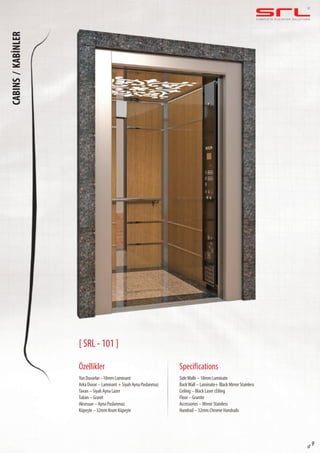 C O M P L E T E E L E VAT O R S O L U T I O N SCABINS/KABİNLER
sf 9
[ SRL - 101 ]
Özellikler
Yan Duvarlar –18mm Laminant
Arka Duvar – Laminant + Siyah Ayna Paslanmaz
Tavan – Siyah Ayna Lazer
Taban – Granit
Aksesuar – Ayna Paslanmaz
Küpeşte – 32mm Krom Küpeşte
SideWalls – 18mm Laminate
BackWall – Laminate+ Black Mirror Stainless
Ceiling – Black Laser cEiling
Floor – Granite
Accessories – Mirror Stainless
Handrail – 32mm Chrome Handrails
Specifications
 