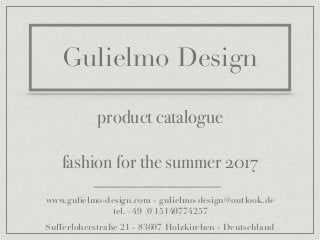Gulielmo Design
product catalogue
fashion for the summer 2017
www.gulielmo-design.com - gulielmo-design@outlook.de
tel. +49 (0)15140774257
Sufferloherstraße 21 - 83607 Holzkirchen - Deutschland
 