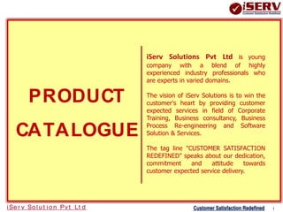 PRODUCT 
CATALOGUE 
iServ Solutions Pvt Ltd is young 
company with a blend of highly 
experienced industry professionals who 
are experts in varied domains. 
The vision of iServ Solutions is to win the 
customer's heart by providing customer 
expected services in field of Corporate 
Training, Business consultancy, Business 
Process Re-engineering and Software 
Solution & Services. 
The tag line "CUSTOMER SATISFACTION 
REDEFINED" speaks about our dedication, 
commitment and attitude towards 
customer expected service delivery. 
iSe r v So lu t io n Pv t Lt d Customer Satisfaction Redefined 1 
 