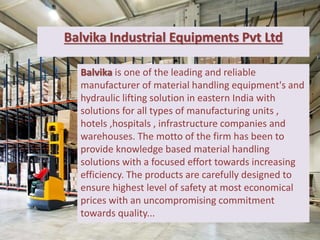 Balvika Industrial Equipments Pvt Ltd
Balvika is one of the leading and reliable
manufacturer of material handling equipment's and
hydraulic lifting solution in eastern India with
solutions for all types of manufacturing units ,
hotels ,hospitals , infrastructure companies and
warehouses. The motto of the firm has been to
provide knowledge based material handling
solutions with a focused effort towards increasing
efficiency. The products are carefully designed to
ensure highest level of safety at most economical
prices with an uncompromising commitment
towards quality...
 