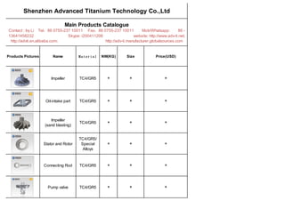 Shenzhen Advanced Titanium Technology Co.,Ltd
Main Products Catalogue
Contact : Ivy Li Tel：86 0755-237 10011 Fax：86 0755-237 10011 Mob/Whatsapp: 86 -
13641458232 Skype: i200411206 website: http://www.adv-ti.net;
http://advti.en.alibaba.com; http://adv-ti.manufacturer.globalsources.com
Products Pictures Name Material NW(KG) Size Price(USD)
Impeller TC4/GR5 * * *
Oil-intake part TC4/GR5 * * *
Impeller
(sand blasting)
TC4/GR5 * * *
Stator and Rotor
TC4/GR5/
Special
Alloys
* * *
Connecting Rod TC4/GR5 * * *
Pump valve TC4/GR5 * * *
 
