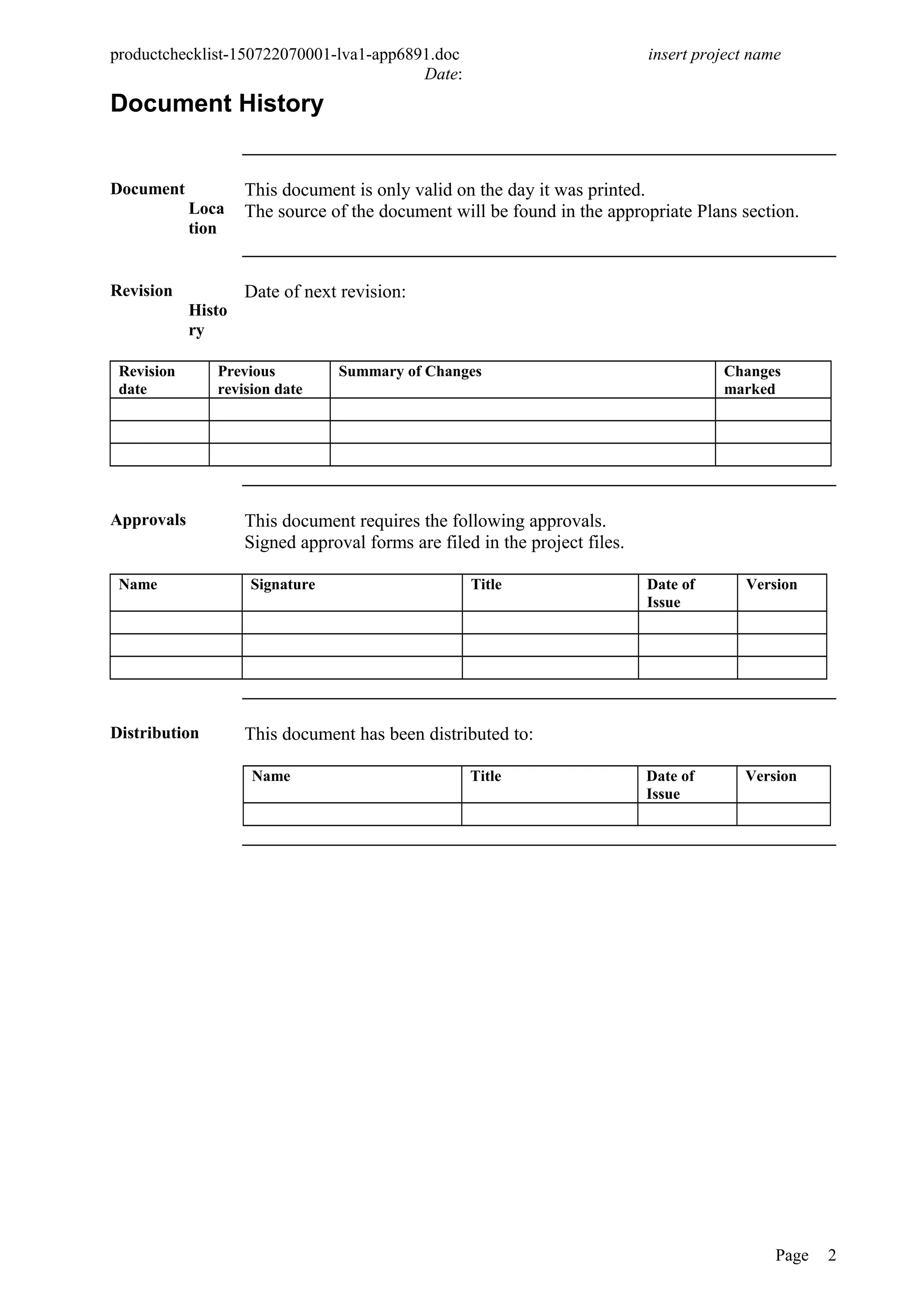 productchecklist-150722070001-lva1-app6891.doc insert project name
Date:
Document History
Document
Loca
tion
This document is only valid on the day it was printed.
The source of the document will be found in the appropriate Plans section.
Revision
Histo
ry
Date of next revision:
Revision
date
Previous
revision date
Summary of Changes Changes
marked
Approvals This document requires the following approvals.
Signed approval forms are filed in the project files.
Name Signature Title Date of
Issue
Version
Distribution This document has been distributed to:
Name Title Date of
Issue
Version
Page 2