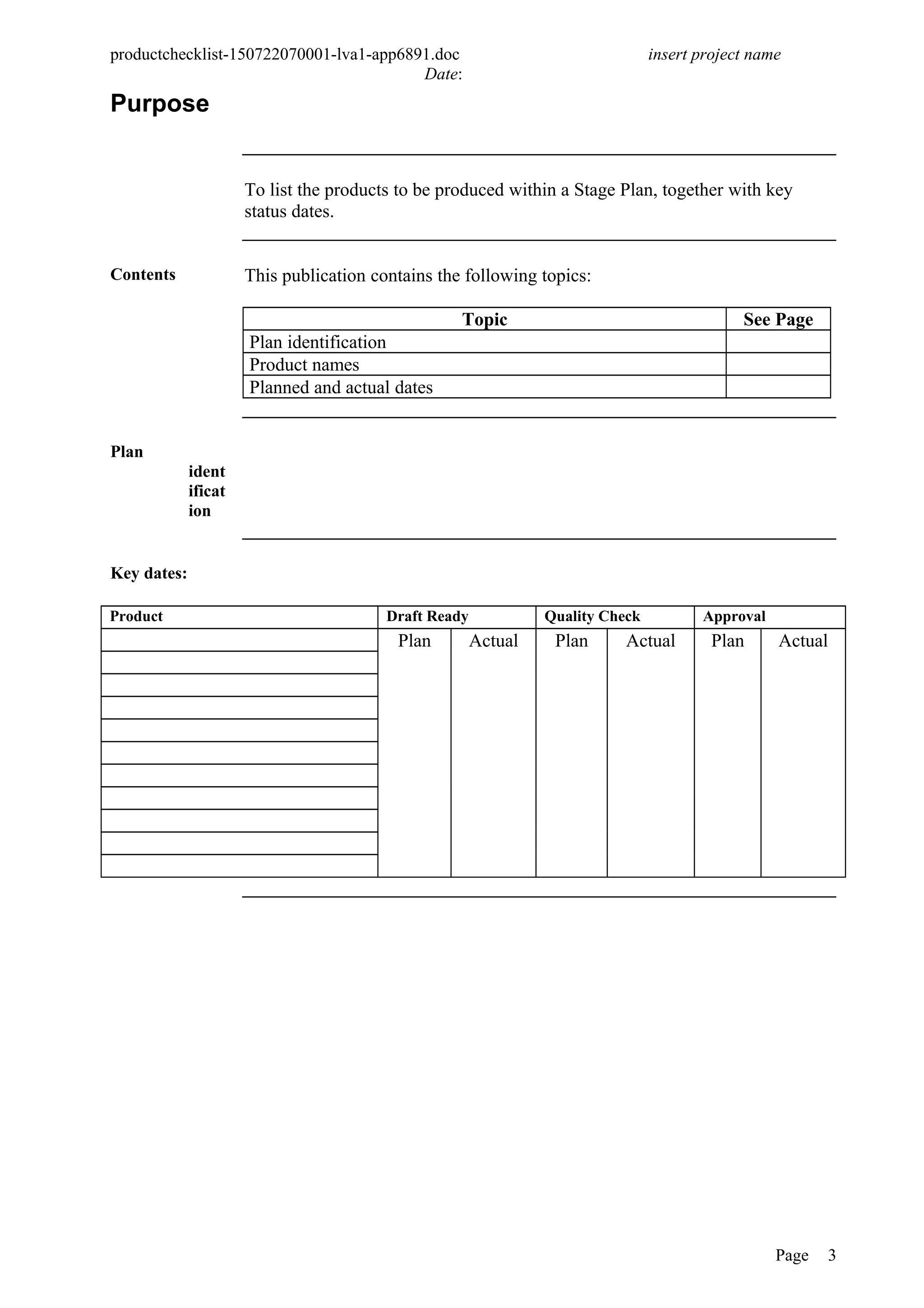 productchecklist-150722070001-lva1-app6891.doc insert project name
Date:
Purpose
To list the products to be produced within a Stage Plan, together with key
status dates.
Contents This publication contains the following topics:
Topic See Page
Plan identification
Product names
Planned and actual dates
Plan
ident
ificat
ion
Key dates:
Product Draft Ready Quality Check Approval
Plan Actual Plan Actual Plan Actual
Page 3