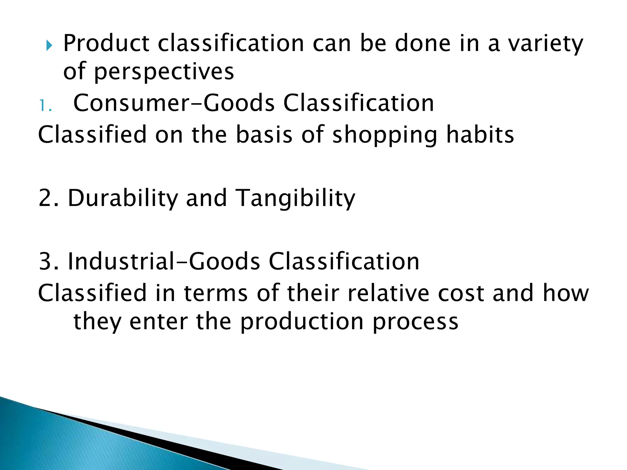  Product classification can be done in a variety
of perspectives
1. Consumer-Goods Classification
Classified on the basis of shopping habits
2. Durability and Tangibility
3. Industrial-Goods Classification
Classified in terms of their relative cost and how
they enter the production process