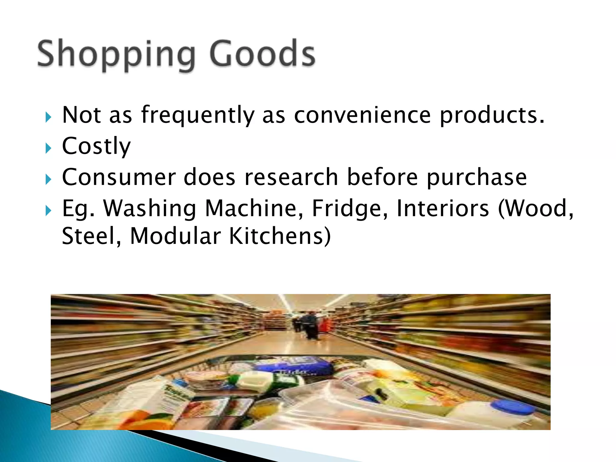  Not as frequently as convenience products.
Costly
Consumer does research before purchase
Eg. Washing Machine, Fridge, Interiors (Wood,
Steel, Modular Kitchens)