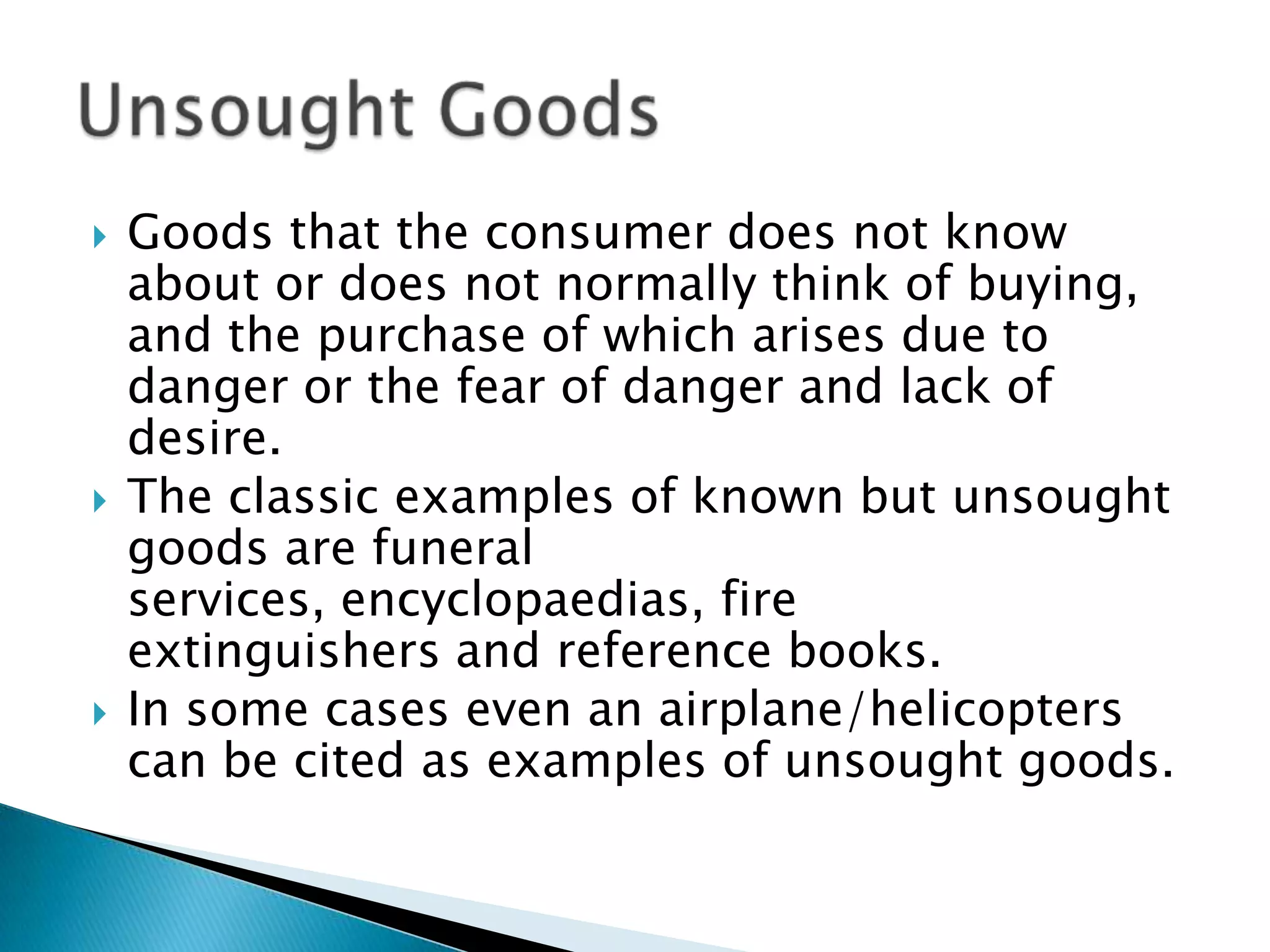  Goods that the consumer does not know
about or does not normally think of buying,
and the purchase of which arises due to
danger or the fear of danger and lack of
desire.
The classic examples of known but unsought
goods are funeral
services, encyclopaedias, fire
extinguishers and reference books.
In some cases even an airplane/helicopters
can be cited as examples of unsought goods.