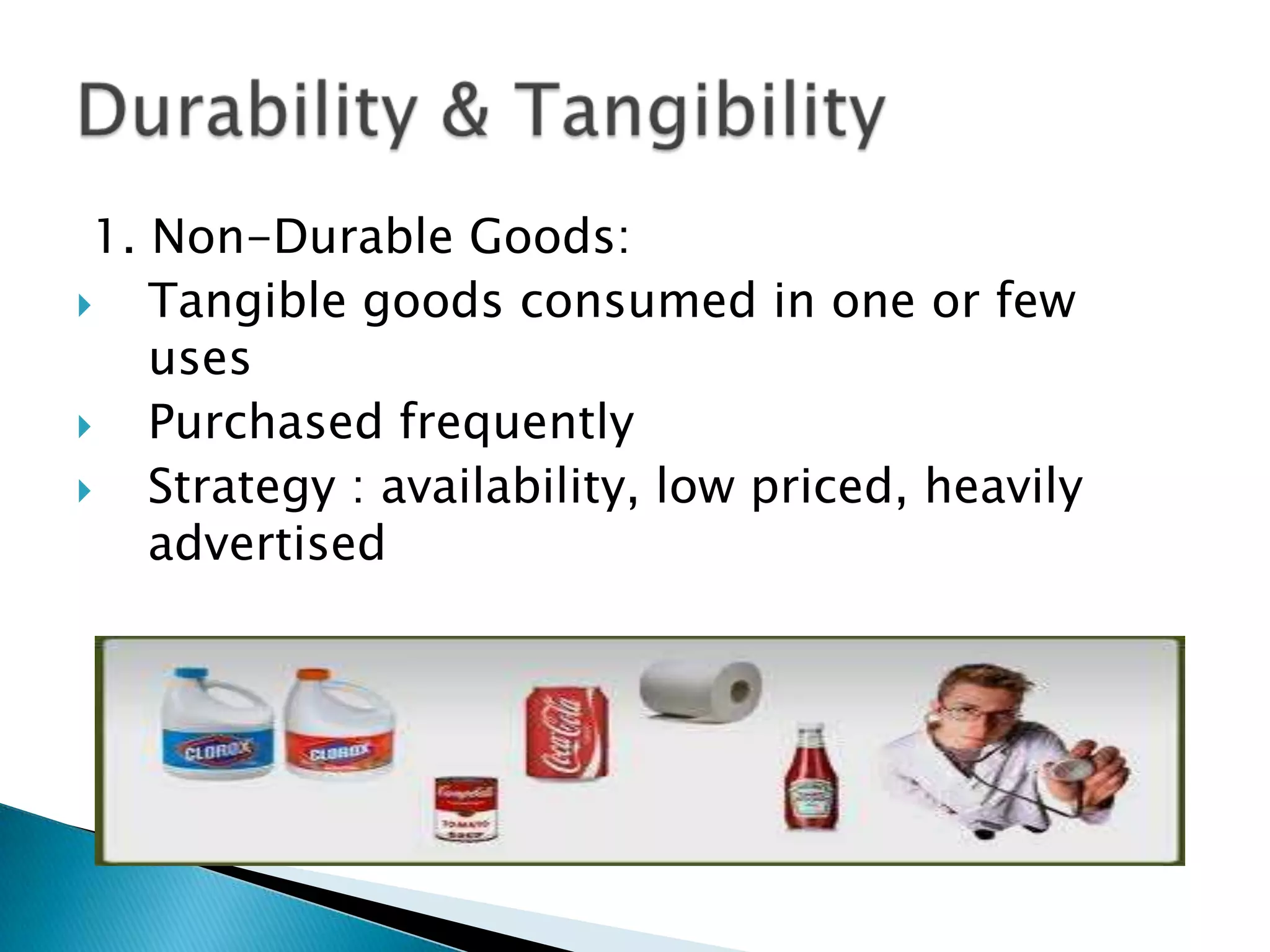1. Non-Durable Goods:
Tangible goods consumed in one or few
uses
Purchased frequently
Strategy : availability, low priced, heavily
advertised