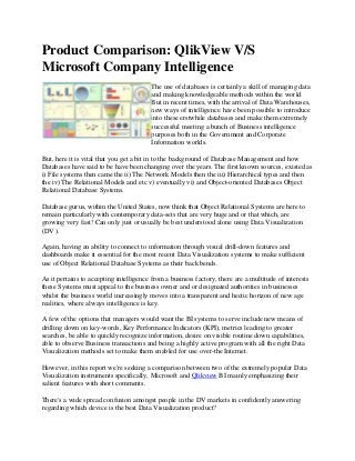 Product Comparison: QlikView V/S
Microsoft Company Intelligence
The use of databases is certainly a skill of managing data
and making knowledgeable methods within the world.
But in recent times, with the arrival of Data Warehouses,
new ways of intelligence have been possible to introduce
into these erstwhile databases and make them extremely
successful meeting a bunch of Business intelligence
purposes both in the Government and Corporate
Information worlds.
But, here it is vital that you get a bit in to the background of Database Management and how
Databases have said to be have been changing over the years. The first known sources, existed as
i) File systems then came the ii) The Network Models then the iii) Hierarchical types and then
the iv) The Relational Models and etc v) eventually vi) and Object-oriented Databases Object
Relational Database Systems.
Database gurus, within the United States, now think that Object Relational Systems are here to
remain particularly with contemporary data-sets that are very huge and or that which, are
growing very fast! Can only just or usually be best understood alone using Data Visualization
(DV ).
Again, having an ability to connect to information through visual drill-down features and
dashboards make it essential for the most recent Data Visualization systems to make sufficient
use of Object Relational Database Systems as their back bends.
As it pertains to accepting intelligence from a business factory, there are a multitude of interests
these Systems must appeal to the business owner and or designated authorities in businesses
whilst the business world increasingly moves into a transparent and hectic horizon of new age
realities, where always intelligence is key.
A few of the options that managers would want the BI systems to serve include new means of
drilling down on key-words, Key Performance Indicators (KPI), metrics leading to greater
searches, be able to quickly recognize information, desire on visible routine down capabilities,
able to observe Business transactions and being a highly active program with all the right Data
Visualization methods set to make them enabled for use over-the Internet.
However, in this report we're seeking a comparison between two of the extremely popular Data
Visualization instruments specifically, Microsoft and Qlikview BI mainly emphasizing their
salient features with short comments.
There's a wide spread confusion amongst people in the DV markets in confidently answering
regarding which device is the best Data Visualization product?
 