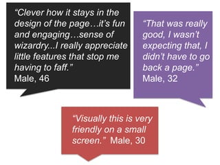 “That was really
good, I wasn’t
expecting that, I
didn’t have to go
back a page.”
Male, 32
“Clever how it stays in the
design of the page…it’s fun
and engaging…sense of
wizardry...I really appreciate
little features that stop me
having to faff.”
Male, 46
“Visually this is very
friendly on a small
screen.” Male, 30
 