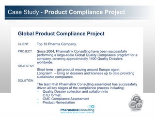Case Study - Product Compliance Project


   Global Product Compliance Project
   CLIENT      Top 10 Pharma Company.

   PROJECT     Since 2004, Pharmalink Consulting have been successfully
               performing a large-scale Global Quality Compliance program for a
               company, covering approximately 1400 Quality Dossiers
               worldwide.
   OBJECTIVE
               Short term – get product moving around Europe again.
               Long term – bring all dossiers and licenses up to date providing
               sustainable compliance.
   SOLUTION
               The team that Pharmalink Consulting assembled has successfully
               driven all key stages of the compliance process including:
               – Quality Dossier collection and collation into
                   CTD format
               – CMC Compliance Assessment
               – Product Remediation
 