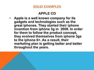 SOLID EXAMPLES
APPLE CO
• Apple is a well known company for its
gadgets and technologies such as the
great iphones. They started their iphone
invention from iphone 3g in 2009. In order
for them to follow the product concept,
they evolved themselves from iphone 3gs
to the iphone 6+. As a result, their
marketing plan is getting better and better
throughout the years.
 