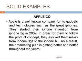 SOLID EXAMPLES
APPLE CO
• Apple is a well known company for its gadgets
and technologies such as the great iphones.
They started their iphone invention from
iphone 3g in 2009. In order for them to follow
the product concept, they evolved themselves
from iphone 3gs to the iphone 6+. As a result,
their marketing plan is getting better and better
throughout the years.
5
3/3/2018
 