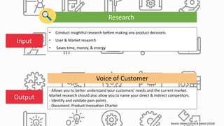 Source: Haines (2014) & Babich (2018)
Research
• Conduct insightful research before making any product decisions
• User & Market research
• Saves time, money, & energy
- Allows you to better understand your customers’ needs and the current market.
Market research should also allow you to name your direct & indirect competitors.
- Identify and validate pain points
- Document: Product Innovation Charter
Input
Output
Voice of Customer
 