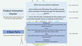 Source: Gorchels (2011)
Source: Flights (2018)
4 Basic Parts Source: Flights (2018)
Product Innovation
Charter
Define the new product’s objectives
Internal document that allows the product concept
robust and keep it forward through the development
process
Background:
How was the opportunity identified? Who will be involved? Who is the
product aimed at?
Focus:
What’s the market opportunity we’re looking for? What resource can
satisfy the need? How will it meet the ROI?
Goals:
How will the product concept meet the goals of the organizations?
(profit, growth)
Guidelines:
What are the constraints of the product?
AKA: Master Plan, Project Proposal, the
brief, Product Design Specification
“… mirror into the past, a bookmark for the product as it
is currently situated, and as a roadmap to the future.”
Source: Haines (2014)
Touches on marketing, technical, sales
 