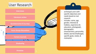 User Research
Interviews
Literature review
Questionnaires & Surveys
Focus Group Discussions
Camera Journals
Shadowing
Personas
• series of questions that
are posed directly to the
participants
• structured, unstructured,
& semi-structured
interviews
• good way for users to
comment their relationship
with product
• effective evaluation of
selected documents on a
particular topic
• include a review of
published articles and
papers, patent searches, a
survey of competitors’
products, and an analysis
of historical trends
and anthropometric data.
• Effective way to gather data
from a large number of
people
• Possibility of low responses,
unable to probe responses,
gestures and other visual
cues are potentially lost
- Interview that capitalize on
the communication between
participants in order to
generate information.
- Uses group interaction as
part of the method.
- Effective way to generate
ideas and develop
understanding on particular
themes without having to
reach consensus.
- recording users’ daily
activities via a written and
photographic diary.
- Method for getting users
to reveal real insights into
their daily patterns of
behavior.
- Highly effective method for
recording visual evidence
of how people interact
with products, spaces, and
systems.
- tagging along with people
to observe and gain a good
understanding of their day-
to-day routines;
- useful method for
identifying potential design
opportunities & learning
first-hand how users
interact with designed
products, systems, and
services.
- Types: fly on the wall,
guided tours, a day in the
life
- archetypal users with
specific objectives and
needs based on real
research
- Includes: name, age,
gender, interests &
hobbies, experience &
education, photograph,
demographic
characteristics, personality
details, barrier/challenged,
specific goals, needs, &
motivation
 
