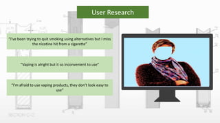 User Research
“I’ve been trying to quit smoking using alternatives but I miss
the nicotine hit from a cigarette”
“Vaping is alright but it so inconvenient to use”
“I’m afraid to use vaping products, they don’t look easy to
use”
 