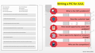 Source: Haines (2014)
Writing a PIC for JUUL
What is the CM’s problem/s?
Describe customer type
How would opportunity solve CM’s
problem?
How is opportunity aligned w/ company’s
strategy?
Who are the competitors?
1
 