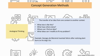 Source: Rodgers & Milton (2011)
Concept Generation Methods
Analogical Thinking
The transfer of an idea from one context to another context.
• What else is like this?
• What have others done?
• Where can I find an idea?
• What ideas can I modify to fit my problem?
Example: Georges de Menstral invented Velcro after noticing plant
burrs on his dog’s fur.
 