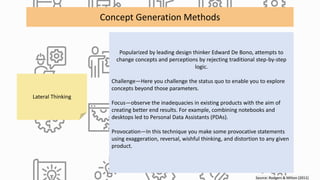 Source: Rodgers & Milton (2011)
Concept Generation Methods
Lateral Thinking
Popularized by leading design thinker Edward De Bono, attempts to
change concepts and perceptions by rejecting traditional step-by-step
logic.
Challenge—Here you challenge the status quo to enable you to explore
concepts beyond those parameters.
Focus—observe the inadequacies in existing products with the aim of
creating better end results. For example, combining notebooks and
desktops led to Personal Data Assistants (PDAs).
Provocation—In this technique you make some provocative statements
using exaggeration, reversal, wishful thinking, and distortion to any given
product.
 